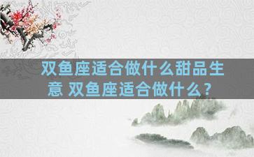 双鱼座适合做什么甜品生意 双鱼座适合做什么？